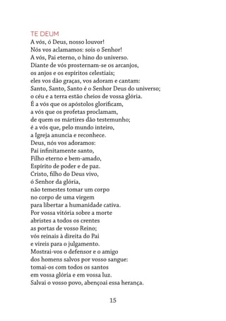 15
Te Deum
A vós, ó Deus, nosso louvor!
Nós vos aclamamos: sois o Senhor!
A vós, Pai eterno, o hino do universo.
Diante de vós prosternam-se os arcanjos,
os anjos e os espíritos celestiais;
eles vos dão graças, vos adoram e cantam:
Santo, Santo, Santo é o Senhor Deus do universo;
o céu e a terra estão cheios de vossa glória.
É a vós que os apóstolos glorificam,
a vós que os profetas proclamam,
de quem os mártires dão testemunho;
é a vós que, pelo mundo inteiro,
a Igreja anuncia e reconhece.
Deus, nós vos adoramos:
Pai infinitamente santo,
Filho eterno e bem-amado,
Espírito de poder e de paz.
Cristo, filho do Deus vivo,
ó Senhor da glória,
não temestes tomar um corpo
no corpo de uma virgem
para libertar a humanidade cativa.
Por vossa vitória sobre a morte
abristes a todos os crentes
as portas de vosso Reino;
vós reinais à direita do Pai
e vireis para o julgamento.
Mostrai-vos o defensor e o amigo
dos homens salvos por vosso sangue:
tomai-os com todos os santos
em vossa glória e em vossa luz.
Salvai o vosso povo, abençoai essa herança.
 