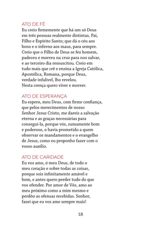 18
Ato de fé
Eu creio firmemente que há um só Deus
em três pessoas realmente distintas, Pai,
Filho e Espírito Santo; que dá o céu aos
bons e o inferno aos maus, para sempre.
Creio que o Filho de Deus se fez homem,
padeceu e morreu na cruz para nos salvar,
e ao terceiro dia ressuscitou. Creio em
tudo mais que crê e ensina a Igreja Católica,
Apostólica, Romana, porque Deus,
verdade infalível, lho revelou.
Nesta crença quero viver e morrer.
Ato de esperança
Eu espero, meu Deus, com firme confiança,
que pelos merecimentos de nosso
Senhor Jesus Cristo, me dareis a salvação
eterna e as graças necessárias para
consegui-la, porque vós, sumamente bom
e poderoso, o havia prometido a quem
observar os mandamentos e o evangelho
de Jesus, como eu proponho fazer com o
vosso auxílio.
Ato de caridade
Eu vos amo, ó meu Deus, de todo o
meu coração e sobre todas as coisas,
porque sois infinitamente amável e
bom, e antes quero perder tudo do que
vos ofender. Por amor de Vós, amo ao
meu próximo como a mim mesmo e
perdôo as ofensas recebidas. Senhor,
fazei que eu vos ame sempre mais!
 