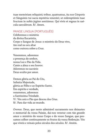23
tuae memóriam reliquísti; tríbue, quaésumus, ita nos Córporis
et Sánguinis tui sacra mystéria venerári; ut redemptiónis tuae
fructum in nobis júgiter sentiámus. Qui vivis et regnas in saé-
cula saeculórum. R/. Amen.
Pange Lingua (português)
Celebremos o mistério
da divina Eucaristia,
Corpo e Sangue de Jesus: o mistério do Deus vivo,
tão real no seu altar
como outrora sobre a Cruz.
Veneremos, adoremos
a presença do senhor,
nossa Luz e Pão da Vida.
Cante a alma o seu louvor.
Adoremos no sacrário
Deus oculto por amor.
Demos glória ao Pai do Céu,
Infinita Majestade,
glória ao Filho e ao Espírito Santo.
Em espírito e verdade,
veneremos, adoremos
a Santíssima Trindade.
V/. Vós sois o Pão que desceu dos Céus.
R/. Para dar vida ao mundo.
Oremos. Deus, que neste admirável sacramento nos deixastes
o memorial da vossa Paixão, dai-nos venerar com tão grande
amor o mistério do vosso Corpo e do vosso Sangue, que pos-
samos colher continuamente os frutos da vossa Redenção. Vós
que viveis e reinais pelos séculos dos séculos. R/. Amém.
 