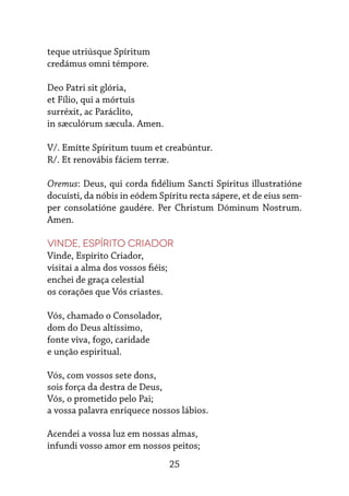 25
teque utriúsque Spíritum
credámus omni témpore.
Deo Patri sit glória,
et Fílio, qui a mórtuis
surréxit, ac Paráclito,
in sæculórum sæcula. Amen.
V/. Emítte Spíritum tuum et creabúntur.
R/. Et renovábis fáciem terræ.
Oremus: Deus, qui corda fidélium Sancti Spíritus illustratióne
docuísti, da nóbis in eódem Spíritu recta sápere, et de eius sem-
per consolatióne gaudére. Per Christum Dóminum Nostrum.
Amen.
Vinde, Espírito Criador
Vinde, Espírito Criador,
visitai a alma dos vossos fiéis;
enchei de graça celestial
os corações que Vós criastes.
Vós, chamado o Consolador,
dom do Deus altíssimo,
fonte viva, fogo, caridade
e unção espiritual.
Vós, com vossos sete dons,
sois força da destra de Deus,
Vós, o prometido pelo Pai;
a vossa palavra enriquece nossos lábios.
Acendei a vossa luz em nossas almas,
infundi vosso amor em nossos peitos;
 