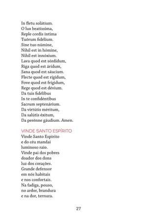 27
In fletu solátium.
O lux beatíssima,
Reple cordis íntima
Tuórum fidélium.
Sine tuo númine,
Nihil est in hómine,
Nihil est innóxium.
Lava quod est sórdidum,
Riga quod est áridum,
Sana quod est sáucium.
Flecte quod est rígidum,
Fove quod est frígidum,
Rege quod est dévium.
Da tuis fidélibus
In te confidéntibus
Sacrum septenárium.
Da virtútis méritum,
Da salútis éxitum,
Da perénne gáudium. Amen.
Vinde Santo Espírito
Vinde Santo Espírito
e do céu mandai
luminoso raio.
Vinde pai dos pobres
doador dos dons
luz dos corações.
Grande defensor
em nós habitais
e nos confortais.
Na fadiga, pouso,
no ardor, brandura
e na dor, ternura.
 