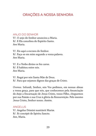 29
Orações a Nossa Senhora
Anjo do Senhor
V/. O anjo do Senhor anunciou a Maria.
R/. E Ela concebeu do Espírito Santo.
Ave Maria.
V/. Eis aqui a escrava do Senhor.
R/. Faça-se em mim segundo a vossa palavra.
Ave Maria.
V/. E o Verbo divino se fez carne.
R/. E habitou entre nós.
Ave Maria.
V/. Rogai por nós Santa Mãe de Deus.
R/. Para que sejamos dignos das graças de Cristo.
Oremos. Infundi, Senhor, nós Vos pedimos, em nossas almas
a vossa graça, para que nós, que conhecemos pela Anunciação
do Anjo a Encarnação de Jesus Cristo, vosso Filho, cheguemos
por sua Paixão e sua Cruz à glória da Ressurreição. Pelo mesmo
Jesus Cristo, Senhor nosso. Amém.
Angelus
V/. Angelus Dómini nuntiávit Maríæ.
R/. Et concépit de Spíritu Sancto.
Ave, Maria.
 