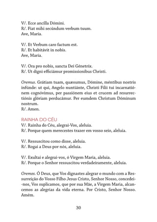 30
V/. Ecce ancílla Dómini.
R/. Fiat mihi secúndum verbum tuum.
Ave, María.
V/. Et Verbum caro factum est.
R/. Et habitávit in nobis.
Ave, María.
V/. Ora pro nobis, sancta Dei Génetríx.
R/. Ut digni efficiámur promissionibus Christi.
Oremus. Grátiam tuam, quæsumus, Dómine, méntibus nostris
infúnde: ut qui, Angelo nuntiánte, Christi Filii tui incarnatió-
nem cognóvimus, per passiónem eius et crucem ad resurrec-
tiónis glóriam perducámur. Per eumdem Christum Dóminum
nostrum.
R/. Amen.
Rainha do Céu
V/. Rainha do Céu, alegrai-Vos, aleluia.
R/. Porque quem merecestes trazer em vosso seio, aleluia.
V/. Ressuscitou como disse, aleluia.
R/. Rogai a Deus por nós, aleluia.
V/. Exultai e alegrai-vos, ó Virgem Maria, aleluia.
R/. Porque o Senhor ressuscitou verdadeiramente, aleluia.
Oremos. Ó Deus, que Vos dignastes alegrar o mundo com a Res-
surreição do Vosso Filho Jesus Cristo, Senhor Nosso, concedei-
-nos, Vos suplicamos, que por sua Mãe, a Virgem Maria, alcan-
cemos as alegrias da vida eterna. Por Cristo, Senhor Nosso.
Amém.
 