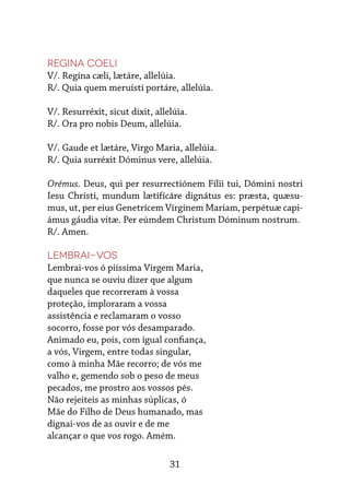 31
Regina coeli
V/. Regína cæli, lætáre, allelúia.
R/. Quia quem meruísti portáre, allelúia.
V/. Resurréxit, sicut dixit, allelúia.
R/. Ora pro nobis Deum, allelúia.
V/. Gaude et lætáre, Virgo Maria, allelúia.
R/. Quia surréxit Dóminus vere, allelúia.
Orémus. Deus, qui per resurrectiónem Fílii tui, Dómini nostri
Iesu Christi, mundum lætífícáre dignátus es: præsta, quæsu-
mus, ut, per eius Genetrícem Vírginem Maríam, perpétuæ capi-
ámus gáudia vitæ. Per eúmdem Christum Dóminum nostrum.
R/. Amen.
Lembrai-vos
Lembrai-vos ó piíssima Virgem Maria,
que nunca se ouviu dizer que algum
daqueles que recorreram à vossa
proteção, imploraram a vossa
assistência e reclamaram o vosso
socorro, fosse por vós desamparado.
Animado eu, pois, com igual confiança,
a vós, Virgem, entre todas singular,
como à minha Mãe recorro; de vós me
valho e, gemendo sob o peso de meus
pecados, me prostro aos vossos pés.
Não rejeiteis as minhas súplicas, ó
Mãe do Filho de Deus humanado, mas
dignai-vos de as ouvir e de me
alcançar o que vos rogo. Amém.
 