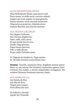 34
Alma Redemptóris Mater
Alma Redemptoris Mater, quae pervia caeli
Porta manes, et stella maris, succurre cadenti,
Surgere qui curat, populo: tu quae genuisti,
Natura mirante, tuum sanctum Genitorem
Virgo prius ac posterius, Gabrielis ab ore
Sumens illud Ave, peccatorum miserere.
Ave, Regína cælórum
Ave, Regina Caelorum,
Ave, Domina Angelorum:
Salve, radix, salve, porta
Ex qua mundo lux est orta:
Gaude, Virgo gloriosa,
Super omnes speciosa,
Vale, o valde decora,
Et pro nobis Christum exora.
V/. Dignare me laudare te, Virgo sacrata.
R/. Da mihi virtutem contra hostes tuos.
Oremus. Concede, misericors Deus, fragilitati nostrae praesi-
dium: ut, qui sanctae Dei Genitricis memoriam agimus; inter-
cessionis eius auxilio, a nostris iniquitatibus resurgamus. Per
eundem Christum Dominum nostrum. Amen.
Ave Maris Stella
Ave Estrela do Mar,
Ave Mãe de Deus,
Virgem para sempre,
Porta ditosa dos céus.
De Gabriel, o Arcanjo
Aquele Ave Tomando
 