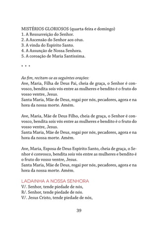 39
MISTÉRIOS GLORIOSOS (quarta-feira e domingo)
1. A Ressurreição do Senhor.
2. A Ascensão do Senhor aos céus.
3. A vinda do Espírito Santo.
4. A Assunção de Nossa Senhora.
5. A coroação de Maria Santíssima.
* * *
Ao fim, recitam-se as seguintes orações:
Ave, Maria, Filha de Deus Pai, cheia de graça, o Senhor é con-
vosco, bendita sois vós entre as mulheres e bendito é o fruto do
vosso ventre, Jesus.
Santa Maria, Mãe de Deus, rogai por nós, pecadores, agora e na
hora da nossa morte. Amém.
Ave, Maria, Mãe de Deus Filho, cheia de graça, o Senhor é con-
vosco, bendita sois vós entre as mulheres e bendito é o fruto do
vosso ventre, Jesus.
Santa Maria, Mãe de Deus, rogai por nós, pecadores, agora e na
hora da nossa morte. Amém.
Ave, Maria, Esposa de Deus Espírito Santo, cheia de graça, o Se-
nhor é convosco, bendita sois vós entre as mulheres e bendito é
o fruto do vosso ventre, Jesus.
Santa Maria, Mãe de Deus, rogai por nós, pecadores, agora e na
hora da nossa morte. Amém.
Ladainha a Nossa Senhora
V/. Senhor, tende piedade de nós,
R/. Senhor, tende piedade de nós.
V/. Jesus Cristo, tende piedade de nós,
 