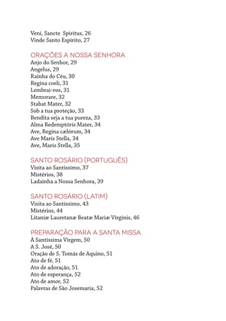 Veni, Sancte Spiritus, 26
Vinde Santo Espírito, 27
Orações a Nossa Senhora
Anjo do Senhor, 29
Angelus, 29
Rainha do Céu, 30
Regina coeli, 31
Lembrai-vos, 31
Memorare, 32
Stabat Mater, 32
Sob a tua proteção, 33
Bendita seja a tua pureza, 33
Alma Redemptóris Mater, 34
Ave, Regína cælórum, 34
Ave Maris Stella, 34
Ave, Maris Stella, 35
Santo Rosário (português)
Visita ao Santíssimo, 37
Mistérios, 38
Ladainha a Nossa Senhora, 39
Santo Rosário (latim)
Visita ao Santíssimo, 43
Mistérios, 44
Litaniæ Lauretanæ Beatæ Mariæ Vírginis, 46
Preparação para a Santa Missa
À Santíssima Virgem, 50
A S. José, 50
Oração de S. Tomás de Aquino, 51
Ato de fé, 51
Ato de adoração, 51
Ato de esperança, 52
Ato de amor, 52
Palavras de São Josemaria, 52
 