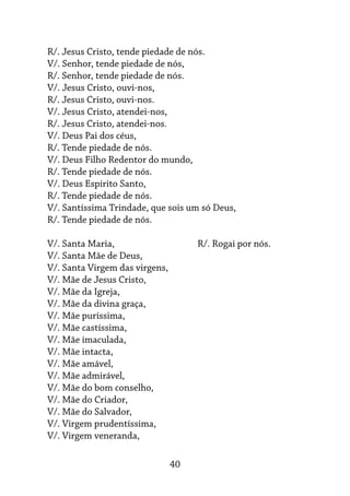 40
R/. Jesus Cristo, tende piedade de nós.
V/. Senhor, tende piedade de nós,
R/. Senhor, tende piedade de nós.
V/. Jesus Cristo, ouvi-nos,
R/. Jesus Cristo, ouvi-nos.
V/. Jesus Cristo, atendei-nos,
R/. Jesus Cristo, atendei-nos.
V/. Deus Pai dos céus,
R/. Tende piedade de nós.
V/. Deus Filho Redentor do mundo,
R/. Tende piedade de nós.
V/. Deus Espírito Santo,
R/. Tende piedade de nós.
V/. Santíssima Trindade, que sois um só Deus,
R/. Tende piedade de nós.
V/. Santa Maria,			 R/. Rogai por nós.
V/. Santa Mãe de Deus,
V/. Santa Virgem das virgens,
V/. Mãe de Jesus Cristo,
V/. Mãe da Igreja,
V/. Mãe da divina graça,
V/. Mãe puríssima,
V/. Mãe castíssima,
V/. Mãe imaculada,
V/. Mãe intacta,
V/. Mãe amável,
V/. Mãe admirável,
V/. Mãe do bom conselho,
V/. Mãe do Criador,
V/. Mãe do Salvador,
V/. Virgem prudentíssima,
V/. Virgem veneranda,
 
