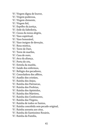 41
V/. Virgem digna de louvor,
V/. Virgem poderosa,
V/. Virgem clemente,
V/. Virgem fiel,
V/. Espelho da justiça,
V/. Sede da Sabedoria,
V/. Causa da nossa alegria,
V/. Vaso espiritual,
V/. Vaso honorável,
V/. Vaso insigne de devoção,
V/. Rosa mística,
V/. Torre de Davi,
V/. Torre de marfim,
V/. Casa de ouro,
V/. Arca da aliança,
V/. Porta do céu,
V/. Estrela da manhã,
V/. Saúde dos enfermos,
V/. Refúgio dos pecadores,
V/. Consoladora dos aflitos,
V/. Auxílio dos cristãos,
V/. Rainha dos Anjos,
V/. Rainha dos Patriarcas,
V/. Rainha dos Profetas,
V/. Rainha dos Apóstolos,
V/. Rainha dos Mártires,
V/. Rainha dos Confessores,
V/. Rainha das Virgens,
V/. Rainha de todos os Santos,
V/. Rainha concebida sem pecado original,
V/. Rainha assunta aos céus,
V/. Rainha do Santíssimo Rosário,
V/. Rainha da Família,
 