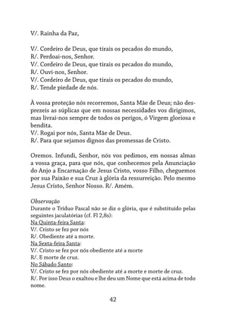 42
V/. Rainha da Paz,
V/. Cordeiro de Deus, que tirais os pecados do mundo,
R/. Perdoai-nos, Senhor.
V/. Cordeiro de Deus, que tirais os pecados do mundo,
R/. Ouvi-nos, Senhor.
V/. Cordeiro de Deus, que tirais os pecados do mundo,
R/. Tende piedade de nós.
À vossa proteção nós recorremos, Santa Mãe de Deus; não des-
prezeis as súplicas que em nossas necessidades vos dirigimos,
mas livrai-nos sempre de todos os perigos, ó Virgem gloriosa e
bendita.
V/. Rogai por nós, Santa Mãe de Deus.
R/. Para que sejamos dignos das promessas de Cristo.
Oremos. Infundi, Senhor, nós vos pedimos, em nossas almas
a vossa graça, para que nós, que conhecemos pela Anunciação
do Anjo a Encarnação de Jesus Cristo, vosso Filho, cheguemos
por sua Paixão e sua Cruz à glória da ressurreição. Pelo mesmo
Jesus Cristo, Senhor Nosso. R/. Amém.
Observação
Durante o Tríduo Pascal não se diz o glória, que é substituído pelas
seguintes jaculatórias (cf. Fl 2,8s):
Na Quinta-feira Santa:
V/. Cristo se fez por nós
R/. Obediente até a morte.
Na Sexta-feira Santa:
V/. Cristo se fez por nós obediente até a morte
R/. E morte de cruz.
No Sábado Santo:
V/. Cristo se fez por nós obediente até a morte e morte de cruz.
R/. Por isso Deus o exaltou e lhe deu um Nome que está acima de todo
nome.
 