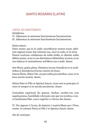 43
Santo Rosário (latim)
Visita ao Santíssimo
Antiphona:
V/. Adoremus in æternum Sanctíssimum Sacramentum.
R/. Adoremus in æternum Sanctíssimum Sacramentum.
Statio minor:
Pater noster, qui es in cœlis: sanctificetur nomen tuum; advé-
niat regnum tuum; fiat voluntas tua, sicut in cœlo, et in terra.
Panem nostrum cotidianum da nobis hódie; et dimitte nobis
débita nostra, sicut et nos dimíttimus debitóribus nostris; et ne
nos inducas in tentatiónem; sed líbera nos a malo. Amen.
Ave Maria, grátia plena, Dóminus tecum: benedicta tu in muli-
éribus et benedictus fructus ventris tui Iesus.
Sancta Maria, Mater Dei, ora pro nobis peccatóribus, nunc et in
hora mortis nostræ. Amen.
Glória Patri et Fílio et Spirítui Sancto, sicut erat in princípio et
nunc et semper et in sæcula sæculorum. Amen.
Comunhão espiritual: Eu quisera, Senhor, receber-vos com
aquela pureza, humildade e devoção com que vos recebeu a vos-
sa Santíssima Mãe, com o espírito e o fervor dos Santos.
V/. Per signum † Crucis, de inimicis † nostris líbera nos † Deus
noster. In nómine Patris et Fílii † et Spíritus Sancti. Amen.
Ato de contrição.
 