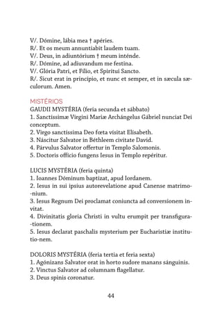 44
V/. Dómine, lábia mea † apéries.
R/. Et os meum annuntiabit laudem tuam.
V/. Deus, in adiuntórium † meum inténde.
R/. Dómine, ad adiuvandum me festina.
V/. Glória Patri, et Fílio, et Spirítui Sancto.
R/. Sicut erat in princípio, et nunc et semper, et in sæcula sæ-
culorum. Amen.
Mistérios
GAUDII MYSTÉRIA (feria secunda et sábbato)
1. Sanctíssimæ Vírgini Mariæ Archángelus Gábriel nunciat Dei
conceptum.
2. Virgo sanctíssima Deo fœta vísitat Elísabeth.
3. Náscitur Salvator in Béthleem civitate David.
4. Párvulus Salvator offertur in Templo Salomonis.
5. Doctoris offício fungens Iesus in Templo repéritur.
LUCIS MYSTÉRIA (feria quinta)
1. Ioannes Dóminum baptizat, apud Iordanem.
2. Iesus in sui ipsius autorevelatione apud Canense matrimo-
-nium.
3. Iesus Regnum Dei proclamat coniuncta ad conversionem in-
vitat.
4. Divinitatis gloria Christi in vultu erumpit per transfigura-
-tionem.
5. Iesus declarat paschalis mysterium per Eucharistiæ institu-
tio-nem.
DOLORIS MYSTÉRIA (feria tertia et feria sexta)
1. Agónizans Salvator orat in horto sudore manans sánguinis.
2. Vinctus Salvator ad columnam flagellatur.
3. Deus spinis coronatur.
 