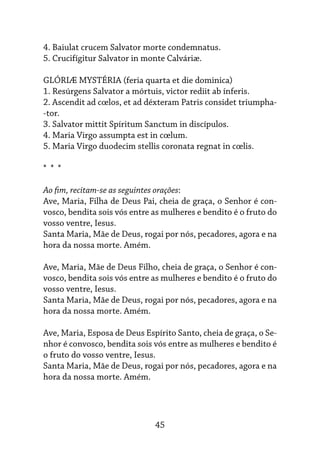 45
4. Baiulat crucem Salvator morte condemnatus.
5. Crucifígitur Salvator in monte Calváriæ.
GLÓRIÆ MYSTÉRIA (feria quarta et die dominica)
1. Resúrgens Salvator a mórtuis, victor rediit ab ínferis.
2. Ascendit ad cœlos, et ad déxteram Patris considet triumpha-
-tor.
3. Salvator mittit Spíritum Sanctum in discípulos.
4. Maria Virgo assumpta est in cœlum.
5. Maria Virgo duodecim stellis coronata regnat in cœlis.
* * *
Ao fim, recitam-se as seguintes orações:
Ave, Maria, Filha de Deus Pai, cheia de graça, o Senhor é con-
vosco, bendita sois vós entre as mulheres e bendito é o fruto do
vosso ventre, Iesus.
Santa Maria, Mãe de Deus, rogai por nós, pecadores, agora e na
hora da nossa morte. Amém.
Ave, Maria, Mãe de Deus Filho, cheia de graça, o Senhor é con-
vosco, bendita sois vós entre as mulheres e bendito é o fruto do
vosso ventre, Iesus.
Santa Maria, Mãe de Deus, rogai por nós, pecadores, agora e na
hora da nossa morte. Amém.
Ave, Maria, Esposa de Deus Espírito Santo, cheia de graça, o Se-
nhor é convosco, bendita sois vós entre as mulheres e bendito é
o fruto do vosso ventre, Iesus.
Santa Maria, Mãe de Deus, rogai por nós, pecadores, agora e na
hora da nossa morte. Amém.
 