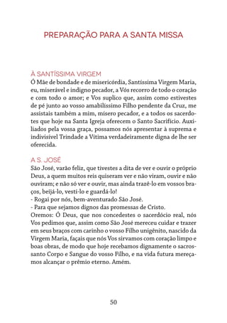 50
Preparação para a Santa Missa
À Santíssima Virgem
Ó Mãe de bondade e de misericórdia, Santíssima Virgem Maria,
eu, miserável e indigno pecador, a Vós recorro de todo o coração
e com todo o amor; e Vos suplico que, assim como estivestes
de pé junto ao vosso amabilíssimo Filho pendente da Cruz, me
assistais também a mim, mísero pecador, e a todos os sacerdo-
tes que hoje na Santa Igreja oferecem o Santo Sacrifício. Auxi-
liados pela vossa graça, possamos nós apresentar à suprema e
indivisível Trindade a Vítima verdadeiramente digna de lhe ser
oferecida.
A S. José
São José, varão feliz, que tivestes a dita de ver e ouvir o próprio
Deus, a quem muitos reis quiseram ver e não viram, ouvir e não
ouviram; e não só ver e ouvir, mas ainda trazê-lo em vossos bra-
ços, beijá-lo, vesti-lo e guardá-lo!
- Rogai por nós, bem-aventurado São José.
- Para que sejamos dignos das promessas de Cristo.
Oremos: Ó Deus, que nos concedestes o sacerdócio real, nós
Vos pedimos que, assim como São José mereceu cuidar e trazer
em seus braços com carinho o vosso Filho unigênito, nascido da
Virgem Maria, façais que nós Vos sirvamos com coração limpo e
boas obras, de modo que hoje recebamos dignamente o sacros-
santo Corpo e Sangue do vosso Filho, e na vida futura mereça-
mos alcançar o prêmio eterno. Amém.
 