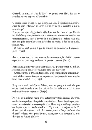 53
Quando te aproximares do Sacrário, pensa que Ele!... faz vinte
séculos que te espera. (Caminho)
O maior louco que já houve e haverá é Ele. É possível maior lou-
cura do que entregar-se como Ele se entrega, e àqueles a quem
se entrega?
Porque, na verdade, já teria sido loucura ficar como um Meni-
no indefeso; mas, nesse caso, até mesmo muitos malvados se
enterneceriam, sem atrever-se a maltratá-Lo. Achou que era
pouco: quis aniquilar-se mais e dar-se mais. E fez-se comida,
fez-se Pão.
- Divino Louco! Como é que te tratam os homens?... E eu mes-
mo? (Forja)
Jesus, a tua loucura de amor rouba-me o coração. Estás inerme
e pequeno, para engrandecer os que te comem. (Forja)
Pensaste alguma vez como te prepararias para receber o Senhor,
se apenas se pudesse comungar uma vez na vida?
- Agradeçamos a Deus a facilidade que temos para aproximar-
-nos dEle, mas... temos de agradecer preparando-nos muito
bem para recebê-Lo. (Forja)
Enquanto assistes à Santa Missa, pensa - porque é assim! - que
estás participando num Sacrifício divino: sobre o altar, Cristo
volta a oferecer-se por ti. (Forja)
As tuas comunhões eram muito frias: prestavas pouca atenção
ao Senhor; qualquer bagatela te distraia... - Mas, desde que pen-
sas - nesse teu íntimo colóquio com Deus - que estão presentes
os Anjos, a tua atitude mudou...: “Que não me vejam assim!”,
dizes para ti mesmo... - E olha como, com a força do “que vão
dizer?” - desta vez, para bem -, avançaste um pouquinho em
direção ao Amor. (Sulco)
 