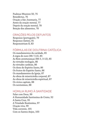 Psalmus Miserere 50, 75
Benedíctus, 76
Oração a São Josemaria, 77
Antes da oração mental, 77
Depois da oração mental, 78
Benção dos alimentos, 78
Orações pelos defuntos
Responso (português), 79
Responso (latim), 81
Responsórium II, 83
Fórmulas de Doutrina Católica
Os mandamentos da caridade, 85
A regra de ouro (Mt 7,12), 85
As Bem-aventuranças (Mt 5, 3-12), 85
As virtudes teologais, 86
As virtudes cardeais, 86
Os dons do Espírito Santo, 86
Os frutos do Espírito Santo, 86
Os mandamentos da Igreja, 87
As obras de misericórdia corporal, 87
As obras de misericórdia espiritual, 87
Os vícios capitais, 88
Os novíssimos, 88
Homilia RUMO À SANTIDADE
Falar com Deus, 90
A Humanidade Santíssima de Cristo, 92
A Santa Cruz, 95
A Trindade Beatíssima, 97
Oração viva, 99
Vida corrente, 101
Com os Santos Anjos, 103
 