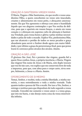61
Oração à Santíssima Virgem Maria
Ó Maria, Virgem e Mãe Santíssima, eis que recebi o vosso ama-
díssimo Filho, a quem concebestes no vosso seio imaculado,
criastes e alimentastes em vosso peito, e abraçastes amorosa-
mente. Eis que Vos apresento e ofereço com amor e humildade
Aquele que vos alegrava contemplar e que Vos enchia de delí-
cias, para que o aperteis em vossos braços, o ameis em vosso
coração e o ofereçais em supremo culto de adoração à Santíssi-
ma Trindade, para vossa honra e glória e pelas minhas necessi-
dades e pelas de todo o mundo. Suplico-Vos, piedosíssima Mãe,
que me alcanceis o perdão de todos os meus pecados e graça
abundante para servir o Senhor desde agora com maior fideli-
dade; e por último a graça da perseverança final, para que possa
louvá-lo convosco pelos séculos dos séculos. Amém.
Oração a São José
Ó glorioso São José, Pai e protetor das virgens, guarda fiel a
quem Deus confiou Jesus, a própria inocência, e Maria, Virgem
das virgens! Em nome de Jesus e de Maria, este duplo tesouro
que vos foi tão caro, vos suplico que me conserveis livre de toda
a impureza, para que, com alma pura e corpo casto, sirva sem-
pre, fielmente, a Jesus e a Maria. Amém.
Oferecimento de si mesmo
Tomai, Senhor, e recebei, toda a minha liberdade, a minha me-
mória, o meu entendimento e toda a minha vontade. Tudo
quanto tenho e possuo de Vós o recebi. Por isso a Vós, Senhor, o
entrego e restituo para que disponhais de tudo segundo a vossa
vontade. Concedei-me somente o vosso amor e a vossa graça,
que isto me basta, e não desejo outra coisa da vossa misericór-
dia infinita.
 