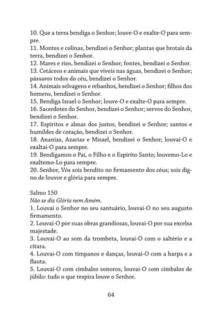 64
10. Que a terra bendiga o Senhor; louve-O e exalte-O para sem-
pre.
11. Montes e colinas, bendizei o Senhor; plantas que brotais da
terra, bendizei o Senhor.
12. Mares e rios, bendizei o Senhor; fontes, bendizei o Senhor.
13. Cetáceos e animais que viveis nas águas, bendizei o Senhor;
pássaros todos do céu, bendizei o Senhor.
14. Animais selvagens e rebanhos, bendizei o Senhor; filhos dos
homens, bendizei o Senhor.
15. Bendiga Israel o Senhor; louve-O e exalte-O para sempre.
16. Sacerdotes do Senhor, bendizei o Senhor; servos do Senhor,
bendizei o Senhor.
17. Espíritos e almas dos justos, bendizei o Senhor; santos e
humildes de coração, bendizei o Senhor.
18. Ananias, Azarias e Misael, bendizei o Senhor; louvai-O e
exaltai-O para sempre.
19. Bendigamos o Pai, o Filho e o Espírito Santo; louvemo-Lo e
exaltemo-Lo para sempre.
20. Senhor, Vós sois bendito no firmamento dos céus; sois dig-
no de louvor e glória para sempre.
Salmo 150
Não se diz Glória nem Amém.
1. Louvai o Senhor no seu santuário, louvai-O no seu augusto
firmamento.
2. Louvai-O por suas obras grandiosas, louvai-O por sua excelsa
majestade.
3. Louvai-O ao som da trombeta, louvai-O com o saltério e a
cítara.
4. Louvai-O com tímpanos e danças, louvai-O com a harpa e a
flauta.
5. Louvai-O com címbalos sonoros, louvai-O com címbalos de
júbilo: tudo o que respira louve o Senhor.
 