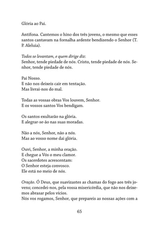 65
Glória ao Pai.
Antífona. Cantemos o hino dos três jovens, o mesmo que esses
santos cantavam na fornalha ardente bendizendo o Senhor (T.
P. Aleluia).
Todos se levantam, e quem dirige diz:
Senhor, tende piedade de nós. Cristo, tende piedade de nós. Se-
nhor, tende piedade de nós.
Pai Nosso.
E não nos deixeis cair em tentação.
Mas livrai-nos do mal.
Todas as vossas obras Vos louvem, Senhor.
E os vossos santos Vos bendigam.
Os santos exultarão na glória.
E alegrar-se-ão nas suas moradas.
Não a nós, Senhor, não a nós.
Mas ao vosso nome dai glória.
Ouvi, Senhor, a minha oração.
E chegue a Vós o meu clamor.
Os sacerdotes acrescentam:
O Senhor esteja convosco.
Ele está no meio de nós.
Oração. Ó Deus, que suavizastes as chamas do fogo aos três jo-
vens; concedei-nos, pela vossa misericórdia, que não nos deixe-
mos abrasar pelos vícios.
Nós vos rogamos, Senhor, que prepareis as nossas ações com a
 