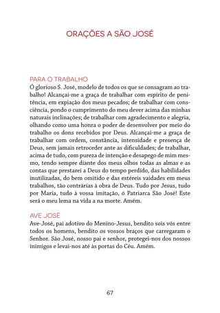 67
Orações a São José
Para o trabalho
Ó glorioso S. José, modelo de todos os que se consagram ao tra-
balho! Alcançai-me a graça de trabalhar com espírito de peni-
tência, em expiação dos meus pecados; de trabalhar com cons-
ciência, pondo o cumprimento do meu dever acima das minhas
naturais inclinações; de trabalhar com agradecimento e alegria,
olhando como uma honra o poder de desenvolver por meio do
trabalho os dons recebidos por Deus. Alcançai-me a graça de
trabalhar com ordem, constância, intensidade e presença de
Deus, sem jamais retroceder ante as dificuldades; de trabalhar,
acima de tudo, com pureza de intenção e desapego de mim mes-
mo, tendo sempre diante dos meus olhos todas as almas e as
contas que prestarei a Deus do tempo perdido, das habilidades
inutilizadas, do bem omitido e das estéreis vaidades em meus
trabalhos, tão contrárias à obra de Deus. Tudo por Jesus, tudo
por Maria, tudo à vossa imitação, ó Patriarca São José! Este
será o meu lema na vida a na morte. Amém.
Ave José
Ave-José, pai adotivo do Menino-Jesus, bendito sois vós entre
todos os homens, bendito os vossos braços que carregaram o
Senhor. São José, nosso pai e senhor, protegei-nos dos nossos
inimigos e levai-nos até às portas do Céu. Amém.
 