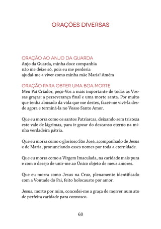 68
Orações diversas
Oração ao Anjo da Guarda
Anjo da Guarda, minha doce companhia
não me deixe só, pois eu me perderia
ajudai-me a viver como minha mãe Maria! Amém
Oração para obter uma boa morte
Meu Pai Criador, peço-Vos a mais importante de todas as Vos-
sas graças: a perseverança final e uma morte santa. Por muito
que tenha abusado da vida que me destes, fazei-me vivê-la des-
de agora e terminá-la no Vosso Santo Amor.
Que eu morra como os santos Patriarcas, deixando sem tristeza
este vale de lágrimas, para ir gozar do descanso eterno na mi-
nha verdadeira pátria.
Que eu morra como o glorioso São José, acompanhado de Jesus
e de Maria, pronunciando esses nomes por toda a eternidade.
Que eu morra como a Virgem Imaculada, na caridade mais pura
e com o desejo de unir-me ao Único objeto de meus amores.
Que eu morra como Jesus na Cruz, plenamente identificado
com a Vontade do Pai, feito holocausto por amor.
Jesus, morto por mim, concedei-me a graça de morrer num ato
de perfeita caridade para convosco.
 