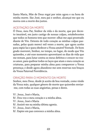 69
Santa Maria, Mãe de Deus rogai por mim agora e na hora de
minha morte. São José, meu pai e senhor, alcançai-me que eu
morra com a morte dos justos.
Aceitação da morte
Ó Deus, meu Pai, Senhor da vida e da morte, que por decre-
to imutável, em justo castigo de nossas culpas, estabelecestes
que todos os homens tem que morrer: olhai-me aqui prostrado
diante de Vós. Detesto de todo coração as minhas culpas pas-
sadas, pelas quais mereci mil vezes a morte, que agora aceito
para expiá-las e para obedecer a Vossa amável Vontade. De bom
grado morrerei, Senhor, no tempo, no lugar, do modo que Vós
quiserdes, e até esse momento aproveitarei os dias de vida que
me restam, para lutar contra os meus defeitos e crescer no vos-
so amor, para quebrar todos os laços que atam o meu coração as
criaturas, para preparar minha alma para comparecer a Vossa
presença; e desde agora abandono-me sem reservas nos braços
da Vossa Paternal Providência.
Oração para o momento da morte
Senhor, meu Deus, desde já aceito de boa vontade, como vindo
da Vossa mão, qualquer gênero de morte que quiserdes enviar-
-me, com todas as suas angústias, penas e dores.
V/. Jesus, José e Maria,
R/. Dou-vos o meu coração e a minha alma.
V/. Jesus, José e Maria
R/. Assisti-me na minha última agonia.
V/. Jesus, José e Maria,
R/. Expire em paz convosco a minha alma.
 