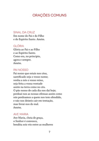 7
Orações Comuns
Sinal da Cruz
Em nome do Pai e do Filho
e do Espírito Santo. Amém.
Glória
Glória ao Pai e ao Filho
e ao Espírito Santo.
Como era, no princípio,
agora e sempre.
Amém.
Pai Nosso
Pai nosso que estais nos céus,
santificado seja o vosso nome;
venha a nós o vosso reino,
seja feita a vossa vontade
assim na terra como no céu.
O pão nosso de cada dia nos dai hoje;
perdoai-nos as nossas ofensas assim como
nós perdoamos a quem nos tem ofendido,
e não nos deixeis cair em tentação,
mas livrai-nos do mal.
Amém.
Ave Maria
Ave Maria, cheia de graça,
o Senhor é convosco,
bendita sois vós entre as mulheres
 