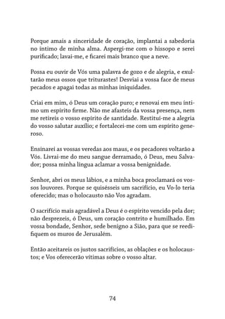 74
Porque amais a sinceridade de coração, implantai a sabedoria
no íntimo de minha alma. Aspergi-me com o hissopo e serei
purificado; lavai-me, e ficarei mais branco que a neve.
Possa eu ouvir de Vós uma palavra de gozo e de alegria, e exul-
tarão meus ossos que triturastes! Desviai a vossa face de meus
pecados e apagai todas as minhas iniquidades.
Criai em mim, ó Deus um coração puro; e renovai em meu ínti-
mo um espírito firme. Não me afasteis da vossa presença, nem
me retireis o vosso espírito de santidade. Restituí-me a alegria
do vosso salutar auxílio; e fortalecei-me com um espírito gene-
roso.
Ensinarei as vossas veredas aos maus, e os pecadores voltarão a
Vós. Livrai-me do meu sangue derramado, ó Deus, meu Salva-
dor; possa minha língua aclamar a vossa benignidade.
Senhor, abri os meus lábios, e a minha boca proclamará os vos-
sos louvores. Porque se quisésseis um sacrifício, eu Vo-lo teria
oferecido; mas o holocausto não Vos agradam.
O sacrifício mais agradável a Deus é o espírito vencido pela dor;
não desprezeis, ó Deus, um coração contrito e humilhado. Em
vossa bondade, Senhor, sede benigno a Sião, para que se reedi-
fiquem os muros de Jerusalém.
Então aceitareis os justos sacrifícios, as oblações e os holocaus-
tos; e Vos oferecerão vítimas sobre o vosso altar.
 
