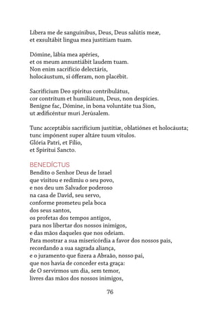 76
Líbera me de sanguínibus, Deus, Deus salútis meæ,
et exsultábit lingua mea justítiam tuam.
Dómine, lábia mea apéries,
et os meum annuntiábit laudem tuam.
Non enim sacrifício delectáris,
holocáustum, si ófferam, non placébit.
Sacrifícium Deo spíritus contribulátus,
cor contrítum et humiliátum, Deus, non despícies.
Benígne fac, Dómine, in bona voluntáte tua Sion,
ut ædificéntur muri Jerúsalem.
Tunc acceptábis sacrifícium justítiæ, oblatiónes et holocáusta;
tunc impónent super altáre tuum vítulos.
Glória Patri, et Fílio,
et Spirítui Sancto.
Benedíctus
Bendito o Senhor Deus de Israel
que visitou e redimiu o seu povo,
e nos deu um Salvador poderoso
na casa de David, seu servo,
conforme prometeu pela boca
dos seus santos,
os profetas dos tempos antigos,
para nos libertar dos nossos inimigos,
e das mãos daqueles que nos odeiam.
Para mostrar a sua misericórdia a favor dos nossos pais,
recordando a sua sagrada aliança,
e o juramento que fizera a Abraão, nosso pai,
que nos havia de conceder esta graça:
de O servirmos um dia, sem temor,
livres das mãos dos nossos inimigos,
 
