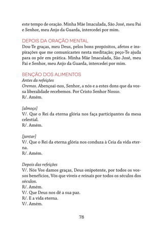 78
este tempo de oração. Minha Mãe Imaculada, São José, meu Pai
e Senhor, meu Anjo da Guarda, intercedei por mim.
Depois da oração mental
Dou-Te graças, meu Deus, pelos bons propósitos, afetos e ins-
pirações que me comunicastes nesta meditação; peço-Te ajuda
para os pôr em prática. Minha Mãe Imaculada, São José, meu
Pai e Senhor, meu Anjo da Guarda, intercedei por mim.
Benção dos alimentos
Antes da refeições
Oremos. Abençoai-nos, Senhor, a nós e a estes dons que da vos-
sa liberalidade recebemos. Por Cristo Senhor Nosso.
R/. Amém.
[almoço]
V/. Que o Rei da eterna glória nos faça participantes da mesa
celestial.
R/. Amém.
[jantar]
V/. Que o Rei da eterna glória nos conduza à Ceia da vida eter-
na.
R/. Amém.
Depois das refeições
V/. Nós Vos damos graças, Deus onipotente, por todos os vos-
sos benefícios, Vós que viveis e reinais por todos os séculos dos
séculos.
R/. Amém.
V/. Que Deus nos dê a sua paz.
R/. E a vida eterna.
V/. Amém.
 