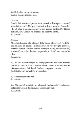 80
V/. O Senhor esteja convosco.
R/. Ele está no meio de nós.
Oração
Ouvi ó Pai, as nossas preces; sede misericordioso para com o(s)
vosso(s) servo(s) N., que chamastes deste mundo. Concedei-
-lhe(s) a luz e a paz no convívio dos vossos santos. Por Nosso
Senhor Jesus Cristo, na unidade do Espírito Santo.
R/. Amém.
Oração
Absolvei, Senhor, a(s) alma(s) do(s) vosso(s) servo(s) N. de to-
dos os laços do pecado, a fim de que, na ressurreição gloriosa,
entre os vossos Santos e eleitos, possa(m) ele(s), ressuscitado(s)
em seu(s) corpo(s), de novo respirar(em). Por Cristo Nosso Se-
nhor.
R/. Amém.
V/. Eu sou a ressurreição e a vida; quem crê em Mim, mesmo
que esteja morto, viverá; e quem vive e crê em Mim não morre-
rá eternamente. Dai-lhe(s), Senhor, o repouso eterno.
R/. E brilhe(m) para ele(s) a vossa luz.
V/. Descanse(m) em paz.
R/. Amém.
V/. A(s) sua(s) alma(s) e as almas de todos os fiéis defuntos,
pela misericórdia de Deus, descansem em paz.
R/. Amém.
 