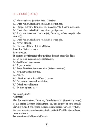 81
Responso (latim)
V/. Ne recordéris peccáta mea, Dómine.
R/. Dum véneris iudicáre sæculum per ignem.
V/. Dírige, Dómine Deus meus, in conspéctu tuo viam meam.
R/. Dum véneris iudicáre sæculum per ignem.
V/. Réquiem ætérnam dona ei(s), Dómine, et lux perpétua lú-
ceat ei(s).
R/. Dum véneris iudicáre sæculum per ignem.
V/. Kýrie, eléison.
R/. Christe, eléison. Kýrie, eléison.
Sacérdos dicit alta voce:
Pater noster.
Et secréto continuátur ab ómnibus. Póstea sacérdos dicit:
V/. Et ne nos indúcas in tentatiónem.
R/. Sed líbera nos a malo.
V/. A porta ínferi.
R/. Érue, Dómine, ánimam eius (ánimas eórum).
V/. Requiésca(n)t in pace.
R/. Amen.
V/. Dómine, exáudi oratiónem meam.
R/. Et clamor meus ad te véniat.
V/. Dóminus vobíscum.
R/. Et cum spíritu tuo.
Pro uno defúncto:
ORÉMUS
Absolve quæsumus, Dómine, fámulum tuum (fámulam tuam)
N. ab omni vínculo delictórum, ut, qui (quæ) in hoc sæculo
Christo méruit conformári, in re­
su­
rrec­
tiónis glória inter Sanc-
tos tuos resuscitátus(resuscitáta) respíret. Per Christum Dómi-
num nostrum.
Pro ómnibus fidélibus defúnctis:
 