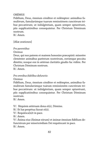 82
ORÉMUS
Fidélium, Deus, ómnium cónditor et redémptor: animábus fa-
mulórum, famularúmque tuarum remissiónem cunctórum trí-
bue peccatórum; ut indulgéntiam, quam semper optavérunt,
piis sup­
pli­
ca­
tiónibus consequántur. Per Christum Dóminum
nostrum.
R/. Amen.
[Aliæ orationes]
Pro parentibus
Oremus
Deus, qui nos patrem et matrem honoráre præcepísti: miserére
cleménter animábus paréntum nostrórum, eorúmque peccáta
dimítte; nosque eos in ætérnæ claritátis gáudio fac vidére. Per
Christum Dóminum nostrum.
R/. Amen.
Pro omnibus fidelibus defunctis:
Oremus
Fidélium, Deus, ómnium cónditor et redémptor, animábus fa-
mulórum famularúmque tuárum remissioném cunctórum trí-
bue peccatórum: ut indulgéntiam, quam semper optavérunt,
piis supplicatiónibus consequántur. Per Christum Dóminum
nostrum.
R/. Amen.
V/. Réquiem ætérnam dona ei(s), Dómine.
R/. Et lux perpétua lúceat ei(s).
V/. Requiésca(n)t in pace.
R/. Amen.
V/. Ánima eius (Ánimæ eórum) et ánimæ ómnium fidélium de-
functórum per misericórdiam Dei requiéscant in pace.
R/. Amen.
 