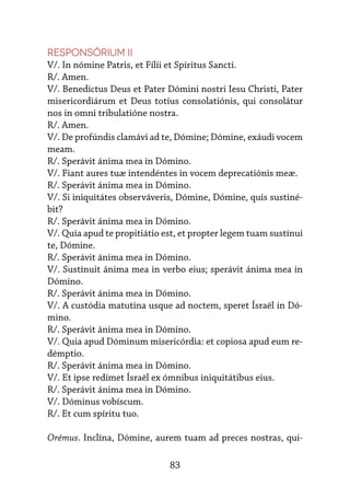 83
Responsórium II
V/. In nómine Patris, et Fílii et Spíritus Sancti.
R/. Amen.
V/. Benedíctus Deus et Pater Dómini nostri Iesu Christi, Pater
mi­
se­
ri­
cordiárum et Deus totíus consolatiónis, qui consolátur
nos in omni tribulatióne nostra.
R/. Amen.
V/. De profúndis clamávi ad te, Dómine; Dómine, exáudi vocem
meam.
R/. Sperávit ánima mea in Dómino.
V/. Fiant aures tuæ intendéntes in vocem deprecatiónis meæ.
R/. Sperávit ánima mea in Dómino.
V/. Si iniquitátes observáveris, Dómine, Dómine, quis sustiné-
bit?
R/. Sperávit ánima mea in Dómino.
V/. Quia apud te propitiátio est, et propter legem tuam sustínui
te, Dómine.
R/. Sperávit ánima mea in Dómino.
V/. Sustínuit ánima mea in verbo eius; sperávit ánima mea in
Dómino.
R/. Sperávit ánima mea in Dómino.
V/. A custódia matutina usque ad noctem, speret Ísraël in Dó-
mino.
R/. Sperávit ánima mea in Dómino.
V/. Quia apud Dóminum misericórdia: et copiosa apud eum re-
démptio.
R/. Sperávit ánima mea in Dómino.
V/. Et ipse redímet Ísraël ex ómnibus iniquitátibus eius.
R/. Sperávit ánima mea in Dómino.
V/. Dóminus vobíscum.
R/. Et cum spíritu tuo.
Orémus. Inclína, Dómine, aurem tuam ad preces nostras, qui-
 