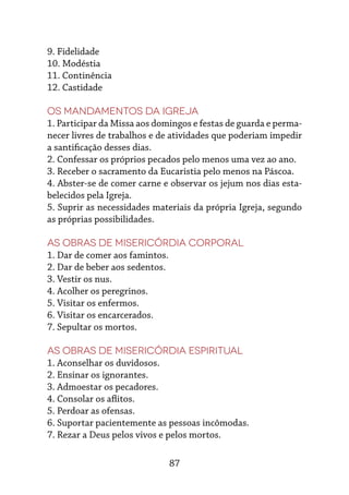 87
9. Fidelidade
10. Modéstia
11. Continência
12. Castidade
Os mandamentos da Igreja
1. Participar da Missa aos domingos e festas de guarda e perma-
necer livres de trabalhos e de atividades que poderiam impedir
a santificação desses dias.
2. Confessar os próprios pecados pelo menos uma vez ao ano.
3. Receber o sacramento da Eucaristia pelo menos na Páscoa.
4. Abster-se de comer carne e observar os jejum nos dias esta-
belecidos pela Igreja.
5. Suprir as necessidades materiais da própria Igreja, segundo
as próprias possibilidades.
As obras de misericórdia corporal
1. Dar de comer aos famintos.
2. Dar de beber aos sedentos.
3. Vestir os nus.
4. Acolher os peregrinos.
5. Visitar os enfermos.
6. Visitar os encarcerados.
7. Sepultar os mortos.
As obras de misericórdia espiritual
1. Aconselhar os duvidosos.
2. Ensinar os ignorantes.
3. Admoestar os pecadores.
4. Consolar os aflitos.
5. Perdoar as ofensas.
6. Suportar pacientemente as pessoas incômodas.
7. Rezar a Deus pelos vivos e pelos mortos.
 