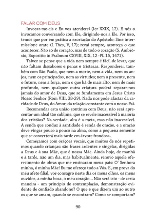 90
Falar com Deus
Invocar-me-eis e Eu vos atenderei (Ier XXIX, 12). E nós o
invocamos conversando com Ele, dirigindo-nos a Ele. Por isso,
temos que por em prática a exortação do Apóstolo: Sine inter-
missione orate (1 Thes, V, 17); rezai sempre, aconteça o que
acontecer. Não só de coração, mas de todo o coração (S. Ambró-
sio, Expositio in Psalmum CXVIII, XIX, 12 -PL 15, 1471).
Talvez se pense que a vida nem sempre é fácil de levar, que
não faltam dissabores e penas e tristezas. Responderei, tam-
bém com São Paulo, que nem a morte, nem a vida, nem os an-
jos, nem os principados, nem as virtudes; nem o presente, nem
o futuro, nem a força, nem o que há de mais alto, nem de mais
profundo, nem qualquer outra criatura poderá separar-nos
jamais do amor de Deus, que se fundamenta em Jesus Cristo
Nosso Senhor (Rom VIII, 38-39). Nada nos pode afastar da ca-
ridade de Deus, do Amor, da relação constante com o nosso Pai.
Recomendar esta união contínua com Deus, não será apre-
sentar um ideal tão sublime, que se revele inacessível à maioria
dos cristãos? Na verdade, alta é a meta, mas não inacessível.
A senda que conduz à santidade é senda de oração, e a oração
deve vingar pouco a pouco na alma, como a pequena semente
que se converterá mais tarde em árvore frondosa.
Começamos com orações vocais, que muitos de nós repeti-
mos quando crianças: são frases ardentes e singelas, dirigidas
a Deus e à sua Mãe, que é nossa Mãe. Ainda hoje, de manhã
e à tarde, não um dia, mas habitualmente, renovo aquele ofe-
recimento de obras que me ensinaram meus pais: O’ Senhora
minha, ó minha Mãe! Eu me ofereço todo a Vós. E, em prova do
meu afeto filial, vos consagro neste dia os meus olhos, os meus
ouvidos, a minha boca, o meu coração... Não será isto - de certa
maneira - um princípio de contemplação, demonstração evi-
dente de confiado abandono? O que é que dizem um ao outro
os que se amam, quando se encontram? Como se comportam?
 