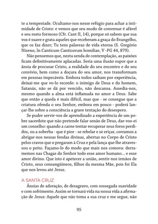 95
te a tempestade. Ocultamo-nos nesse refúgio para achar a inti-
midade de Cristo: e vemos que seu modo de conversar é afável
e seu rosto formoso (Cfr. Cant II, 14), porque só sabem que sua
voz é suave e grata aqueles que receberam a graça do Evangelho,
que os faz dizer; Tu tens palavras de vida eterna (S. Gregório
Niseno, In Canticum Canticorum homiliae, V -PG 44, 879).
Não pensemos que, nesta senda de contemplação, as paixões
ficam definitivamente aplacadas. Seria uma ilusão supor que a
ânsia de procurar Cristo, a realidade do seu encontro e do seu
convívio, bem como a doçura do seu amor, nos transformam
em pessoas impecáveis. Embora todos saibam por experiência,
deixai-me que vo-lo recorde: o inimigo de Deus e do homem,
Satanás, não se dá por vencido, não descansa. Assedia-nos,
mesmo quando a alma está inflamada no amor a Deus. Sabe
que então a queda é mais difícil, mas que - se consegue que a
criatura ofenda o seu Senhor, embora em pouco - poderá lan-
çar-lhe sobre a consciência a grave tentação do desespero.
Se puder servir-vos de aprendizado a experiência de um po-
bre sacerdote que não pretende falar senão de Deus, dar-vos-ei
um conselho: quando a carne tentar recuperar seus foros perdi-
dos, ou a soberba - que é pior - se rebelar e se eriçar, corramos a
abrigar-nos nessas fendas divinas, abertas no Corpo de Cristo
pelos cravos que o pregaram à Cruz e pela lança que lhe atraves-
sou o peito. Façamo-lo do modo que mais nos comova: derra-
memos nas Chagas do Senhor todo esse amor humano... e esse
amor divino. Que isto é apetecer a união, sentir-nos irmãos de
Cristo, seus consangüíneos, filhos da mesma Mãe, pois foi Ela
que nos levou até Jesus.
A Santa Cruz
Ânsias de adoração, de desagravo, com sossegada suavidade
e com sofrimento. Assim se tornará vida na nossa vida a afirma-
ção de Jesus: Aquele que não toma a sua cruz e me segue, não
 