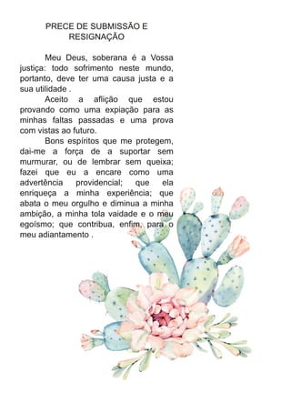 PRECE DE SUBMISSÃO E
RESIGNAÇÃO
Meu Deus, soberana é a Vossa
justiça: todo sofrimento neste mundo,
portanto, deve ter uma causa justa e a
sua utilidade .
Aceito a aflição que estou
provando como uma expiação para as
minhas faltas passadas e uma prova
com vistas ao futuro.
Bons espíritos que me protegem,
dai-me a força de a suportar sem
murmurar, ou de lembrar sem queixa;
fazei que eu a encare como uma
advertência providencial; que ela
enriqueça a minha experiência; que
abata o meu orgulho e diminua a minha
ambição, a minha tola vaidade e o meu
egoísmo; que contribua, enfim, para o
meu adiantamento .
 
