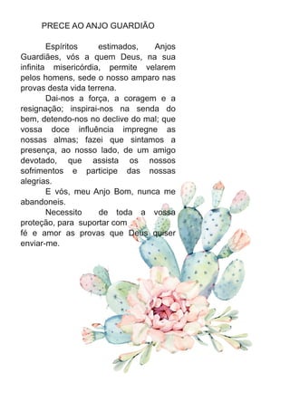 PRECE AO ANJO GUARDIÃO
Espíritos estimados, Anjos
Guardiães, vós a quem Deus, na sua
infinita misericórdia, permite velarem
pelos homens, sede o nosso amparo nas
provas desta vida terrena.
Dai-nos a força, a coragem e a
resignação; inspirai-nos na senda do
bem, detendo-nos no declive do mal; que
vossa doce influência impregne as
nossas almas; fazei que sintamos a
presença, ao nosso lado, de um amigo
devotado, que assista os nossos
sofrimentos e participe das nossas
alegrias.
E vós, meu Anjo Bom, nunca me
abandoneis.
Necessito de toda a vossa
proteção, para suportar com
fé e amor as provas que Deus quiser
enviar-me.
 