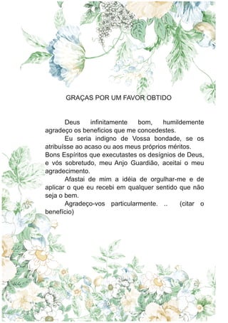 GRAÇAS POR UM FAVOR OBTIDO
Deus infinitamente bom, humildemente
agradeço os beneficios que me concedestes.
Eu seria indigno de Vossa bondade, se os
atribuísse ao acaso ou aos meus próprios méritos.
Bons Espíritos que executastes os desígnios de Deus,
e vós sobretudo, meu Anjo Guardião, aceitai o meu
agradecimento.
Afastai de mim a idéia de orgulhar-me e de
aplicar o que eu recebi em qualquer sentido que não
seja o bem.
Agradeço-vos particularmente. .. (citar o
benefício)
 