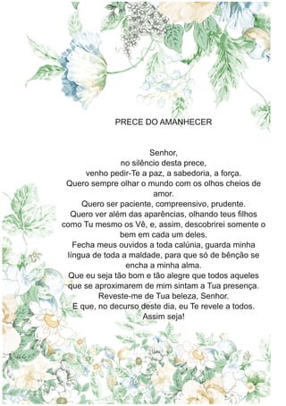 PRECE DO AMANHECER
Senhor,
no silêncio desta prece,
venho pedir-Te a paz, a sabedoria, a força.
Quero sempre olhar o mundo com os olhos cheios de
amor.
Quero ser paciente, compreensivo, prudente.
Quero ver além das aparências, olhando teus filhos
como Tu mesmo os Vê, e, assim, descobrirei somente o
bem em cada um deles.
Fecha meus ouvidos a toda calúnia, guarda minha
língua de toda a maldade, para que só de bênção se
encha a minha alma.
Que eu seja tão bom e tão alegre que todos aqueles
que se aproximarem de mim sintam a Tua presença.
Reveste-me de Tua beleza, Senhor.
E que, no decurso deste dia, eu Te revele a todos.
Assim seja!
 