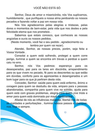 VOCÊ NÃO ESTÁ SÓ
Senhor, Deus de amor e misericórdia, nós Vos suplicamos,
humildemente , que purifiqueis a nossa alma perdoando os nossos
pecados e fazendo voltar a paz em nossa vida.
Nós Vos agradecemos pelas alegrias e tristezas, pelas
dores e momentos de bem-estar, pela vida que nos destes e pela
felicidade eterna que nos prometeis .
Sabemos que estais conosco, que conheceis as nossas
angústias e ouvis os nossos pedidos.
(Neste momento, você faz o seu pedido , agradecimento ou
lembra por quem vai rezar).
Atendei, Senhor, as nossas preces, porém, seja feita a
Vossa Vontade .
Consolai a quem está sofrendo, protegei a quem corre
perigo, iluminai a quem se encontra em trevas e perdoai a quem
caiu no erro.
Senhor, nós Vos pedimos: esperança para os
desesperados, paz para os lares em discórdia, arrependimento
para os que vivem no pecado, fé para os descrentes ou que estão
em dúvidas, conforto para os agonizantes e desenganados e um
bom lugar para os que já partiram desta vida.
Concedei, Senhor: saúde para quem está enfermo, ânimo e
coragem para quem se desiludiu da vida, amparo para s pessoas
abandonadas, companhia para quem vive na solidão, ajuda para
quem está com graves problemas, alegria para quem vive triste e
amor para quem está dominado por maus sentimentos .
Afastai de nós as influências malignas, libertai-nos de todas
as maldades e perturbações , iluminai nossos passos e abençoai-
nos, hoje e sempre.
 