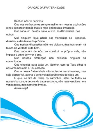 ORAÇÃO DA FRATERNIDADE
Senhor, nós Te pedimos:
Que nos conheçamos sempre melhor em nossas aspirações
e nos compreendamos mais e mais em nossas limitações.
Que cada um de nós sinta e viva as dificuldades dos
outros.
Que ninguém fique alheio aos momentos de cansaço,
dissabor e desânimo do próximo.
Que nossas discussões não nos dividam, mas nos unam na
busca da verdade e do bem.
Que cada um de nós, ao construir a própria vida, não
impeça o outro de viver a sua.
Que nossas diferenças não excluam ninguém da
comunidade.
Que olhemos para cada um, Senhor, com os Teus olhos e
nos amemos com o Teu coração.
Que a nossa fraternidade não se feche em si mesma, mas
seja disponível, aberta e sensível aos problemas de cada um.
E que, no fim de todos os caminhos, além de todas as
nossas buscas, e depois de cada encontro, não haja vencidos nem
vencedores, mas somente irmãos.
Assim seja!
 