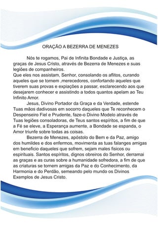 ORAÇÃO A BEZERRA DE MENEZES
Nós te rogamos, Pai de Infinita Bondade e Justiça, as
graças de Jesus Cristo, através de Bezerra de Menezes e suas
legiões de companheiros.
Que eles nos assistam, Senhor, consolando os aflitos, curando
aqueles que se tornem ,merecedores, confortando aqueles que
tiverem suas provas e expiações a passar, esclarecendo aos que
desejarem conhecer e assistindo a todos quantos apelam ao Teu
Infinito Amor.
Jesus, Divino Portador da Graça e da Verdade, estende
Tuas mãos dadivosas em socorro daqueles que Te reconhecem o
Despenseiro Fiel e Prudente, faze-o Divino Modelo através de
Tuas legiões consoladoras, de Teus santos espíritos, a fim de que
a Fé se eleve, a Esperança aumente, a Bondade se espanda, o
Amor triunfe sobre todas as coisas.
Bezerra de Menezes, apóstolo do Bem e da Paz, amigo
dos humildes e dos enfermos, movimenta as tuas falanges amigas
em beneficio daqueles que sofrem, sejam males fisicos ou
espirituais. Santos espíritos, dignos obreiros do Senhor, derramai
as graças e as curas sobre a humanidade sofredora, a fim de que
as criaturas se tornem amigas da Paz e do Conhecimento, da
Harmonia e do Perdão, semeando pelo mundo os Divinos
Exemplos de Jesus Cristo.
 