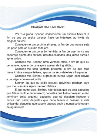 ORAÇÃO DA HUMILDADE
Por Tua glória, Senhor, concede-me um espírito flexível, a
fim de que eu aceite parecer fraco ou indefeso, ao invés de
magoar ou ferir.
Concede-me um espírito simples, a fim de que nunca seja
um peso para os que me rodeiam.
Concede-me um coração humilde, a fim de que nunca me
endureça diante das críticas, das deslealdades, dos juízos duros e
apressados.
Concede-me, Senhor, uma vontade firme, a fim de que eu
persevere, apesar do cansaço e apesar da ingratidão.
Concede-me uma vontade paciente, a fim de que faça
meus irmãos sempre felizes, apesar de seus defeitos e fraquezas.
Concede-me, Senhor, a graça de nunca julgar sem provas
e de julgar com misericórdia.
Senhor, faz que eu saiba escutar, adivinhar, perdoar, para
que meus irmãos sejam menos infelizes.
E, por outro lado, Senhor, não deixes que eu seja daqueles
que falam muito e nada fazem; daqueles que tudo começam e não
terminam coisa alguma; daqueles que só desejam receber e
nunca dão nada; daqueles que nada fazem e passam a vida
criticando; daqueles que sabem apenas pedir e nunca se lembram
de agradecer!
 