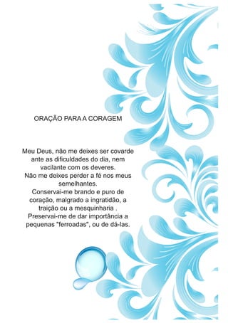 ORAÇÃO PARAA CORAGEM
Meu Deus, não me deixes ser covarde
ante as dificuldades do dia, nem
vacilante com os deveres.
Não me deixes perder a fé nos meus
semelhantes.
Conservai-me brando e puro de
coração, malgrado a ingratidão, a
traição ou a mesquinharia .
Preservai-me de dar importância a
pequenas "ferroadas", ou de dá-las.
 