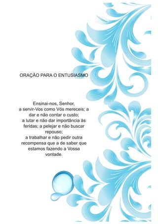 ORAÇÃO PARA O ENTUSIASMO
Ensinai-nos, Senhor,
a servir-Vos como Vós mereceis; a
dar e não contar o custo;
a lutar e não dar importância às
feridas; a pelejar e não buscar
repouso;
a trabalhar e não pedir outra
recompensa que a de saber que
estamos fazendo a Vossa
vontade.
 