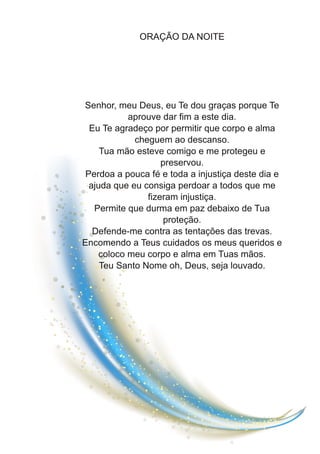 ORAÇÃO DA NOITE
Senhor, meu Deus, eu Te dou graças porque Te
aprouve dar fim a este dia.
Eu Te agradeço por permitir que corpo e alma
cheguem ao descanso.
Tua mão esteve comigo e me protegeu e
preservou.
Perdoa a pouca fé e toda a injustiça deste dia e
ajuda que eu consiga perdoar a todos que me
fizeram injustiça.
Permite que durma em paz debaixo de Tua
proteção.
Defende-me contra as tentações das trevas.
Encomendo a Teus cuidados os meus queridos e
coloco meu corpo e alma em Tuas mãos.
Teu Santo Nome oh, Deus, seja louvado.
 