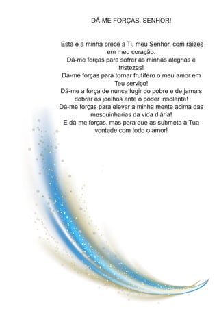 DÁ-ME FORÇAS, SENHOR!
Esta é a minha prece a Ti, meu Senhor, com raízes
em meu coração.
Dá-me forças para sofrer as minhas alegrias e
tristezas!
Dá-me forças para tornar frutífero o meu amor em
Teu serviço!
Dá-me a força de nunca fugir do pobre e de jamais
dobrar os joelhos ante o poder insolente!
Dá-me forças para elevar a minha mente acima das
mesquinharias da vida diária!
E dá-me forças, mas para que as submeta à Tua
vontade com todo o amor!
 