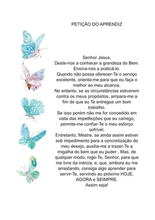 PETIÇÃO DO APRENDIZ
Senhor Jesus,
Deste-nos a conhecer a grandeza do Bem.
Ensina-nos a praticá-lo.
Quando não possa oferecer-Te o serviço
excelente, orienta-me para que eu faça o
melhor ao meu alcance.
No entanto, se as circunstâncias estiverem
contra os meus propósitos, ampara-me a
fim de que eu Te entregue um bom
trabalho.
Se isso porém não me for concedido em
vista das impetfeições que eu carrego,
permite-me confiar-Te o meu esforço
sofrível.
Entretanto, Mestre, se ainda assim estiver
sob impedimento para a concretização do
meu desejo, auxilia-me a trazer-Te a
migalha do bem que eu puder . Mas, de
qualquer modo, rogo-Te, Senhor, para que
me livre da inércia, e, que, embora eu me
arrastando, consiga algo aprender para
servir-Te, servindo ao próximo HOJE,
AGORA e SEIMPRE.
Assim seja!
 